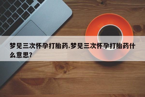 流产药微信梦见三次怀孕打胎药.梦见三次怀孕打胎药什么意思？