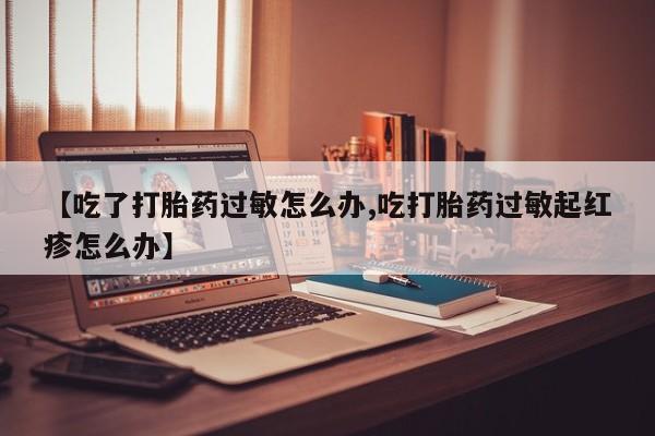 流产药微信【吃了打胎药过敏怎么办,吃打胎药过敏起红疹怎么办】