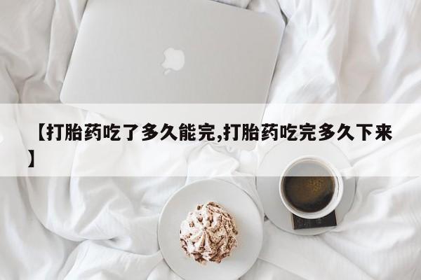 流产药微信【打胎药吃了多久能完,打胎药吃完多久下来】