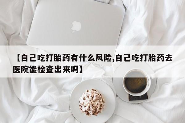 流产药微信【自己吃打胎药有什么风险,自己吃打胎药去医院能检查出来吗】