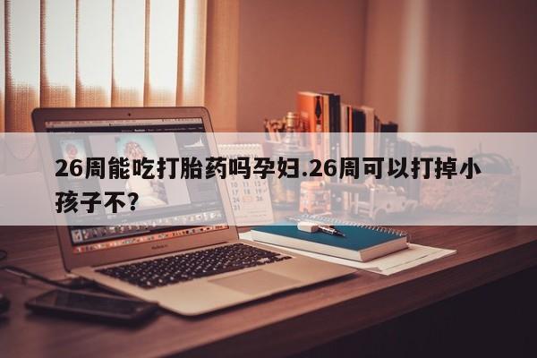 流产药微信26周能吃打胎药吗孕妇.26周可以打掉小孩子不？