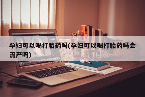 流产药微信孕妇可以喝打胎药吗(孕妇可以喝打胎药吗会流产吗)