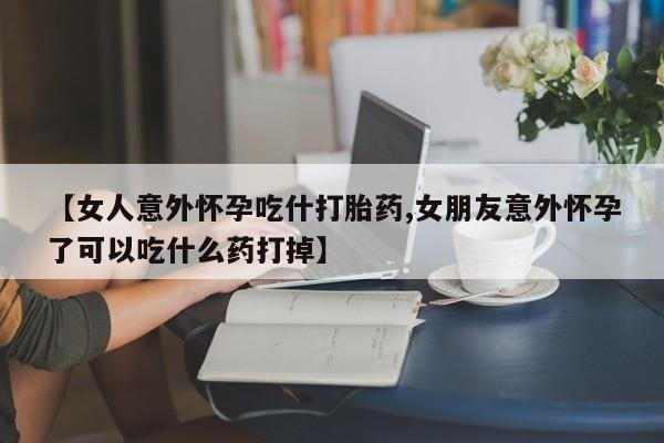 流产药微信【女人意外怀孕吃什打胎药,女朋友意外怀孕了可以吃什么药打掉】