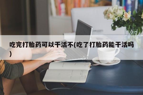 流产药微信吃完打胎药可以干活不(吃了打胎药能干活吗)