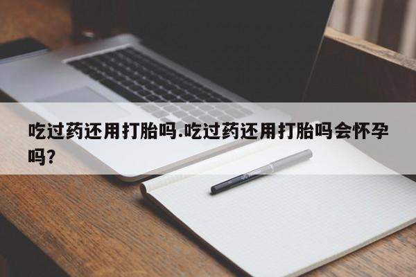 流产药微信吃过药还用打胎吗.吃过药还用打胎吗会怀孕吗？