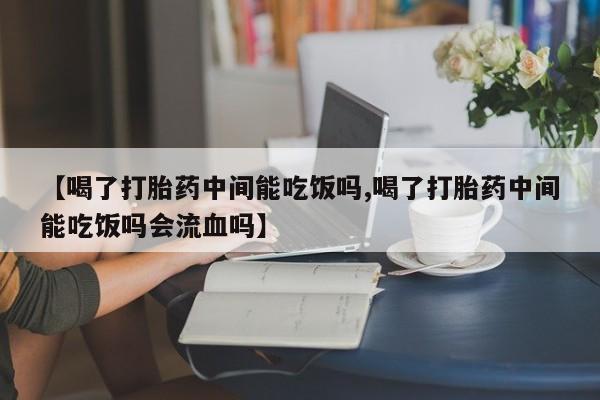 流产药微信【喝了打胎药中间能吃饭吗,喝了打胎药中间能吃饭吗会流血吗】