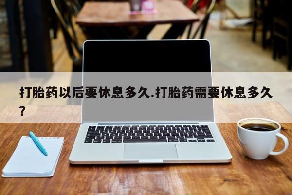 流产药微信打胎药以后要休息多久.打胎药需要休息多久？