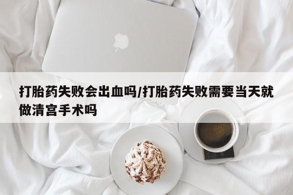流产药微信打胎药失败会出血吗/打胎药失败需要当天就做清宫手术吗