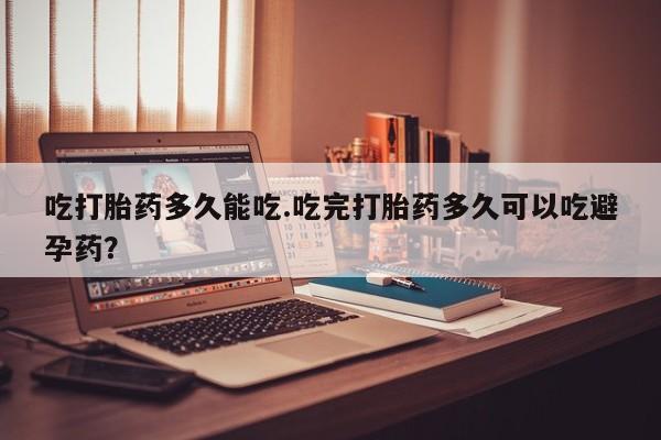 流产药微信吃打胎药多久能吃.吃完打胎药多久可以吃避孕药？