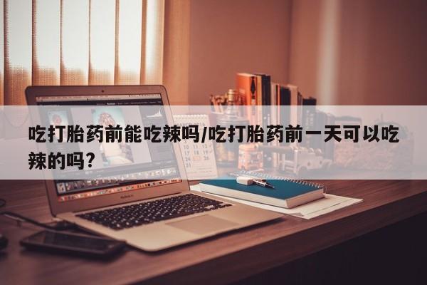 流产药微信吃打胎药前能吃辣吗/吃打胎药前一天可以吃辣的吗?