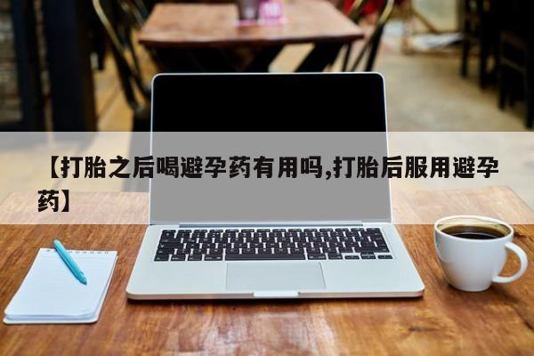流产药微信【打胎之后喝避孕药有用吗,打胎后服用避孕药】