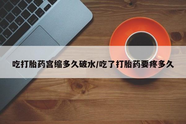 流产药微信吃打胎药宫缩多久破水/吃了打胎药要疼多久