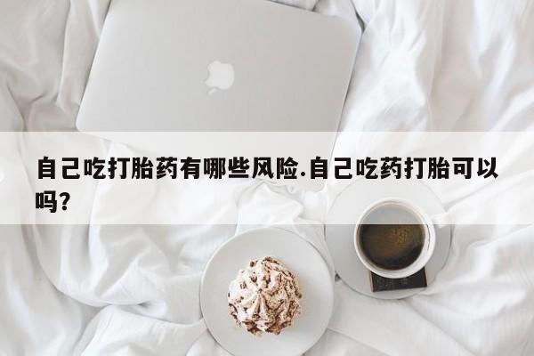 流产药微信自己吃打胎药有哪些风险.自己吃药打胎可以吗？