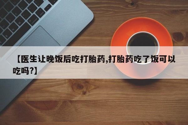 流产药微信【医生让晚饭后吃打胎药,打胎药吃了饭可以吃吗?】