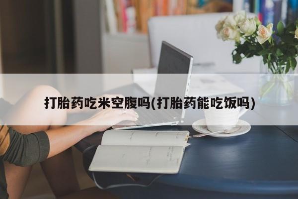 流产药微信打胎药吃米空腹吗(打胎药能吃饭吗)