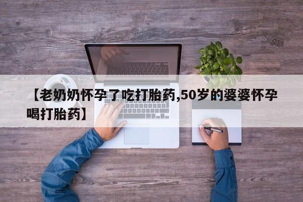 流产药微信【老奶奶怀孕了吃打胎药,50岁的婆婆怀孕喝打胎药】