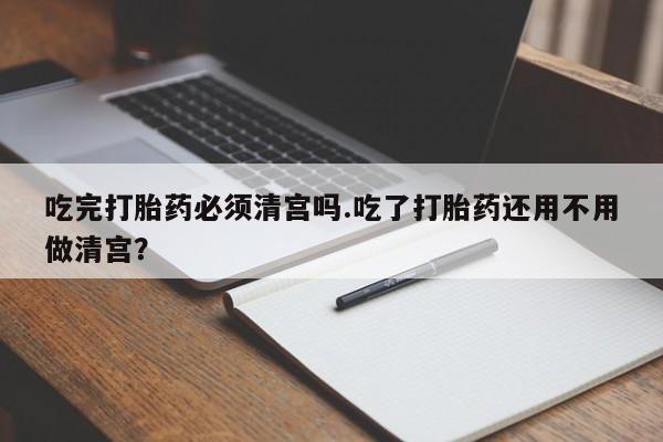 流产药微信吃完打胎药必须清宫吗.吃了打胎药还用不用做清宫？