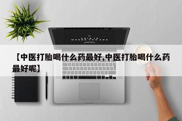 流产药微信【中医打胎喝什么药最好,中医打胎喝什么药最好呢】