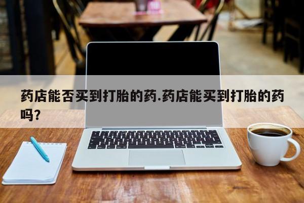 流产药微信药店能否买到打胎的药.药店能买到打胎的药吗？