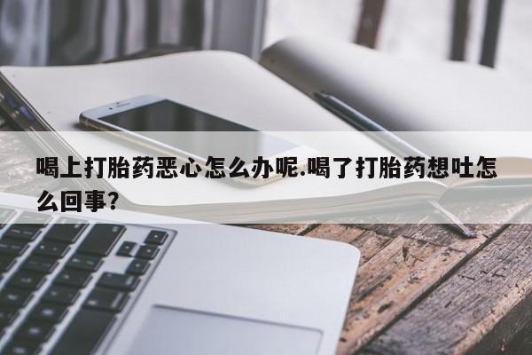 流产药微信喝上打胎药恶心怎么办呢.喝了打胎药想吐怎么回事？