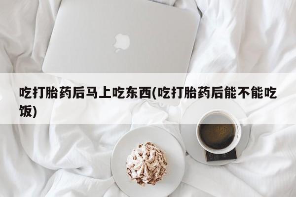 流产药微信吃打胎药后马上吃东西(吃打胎药后能不能吃饭)