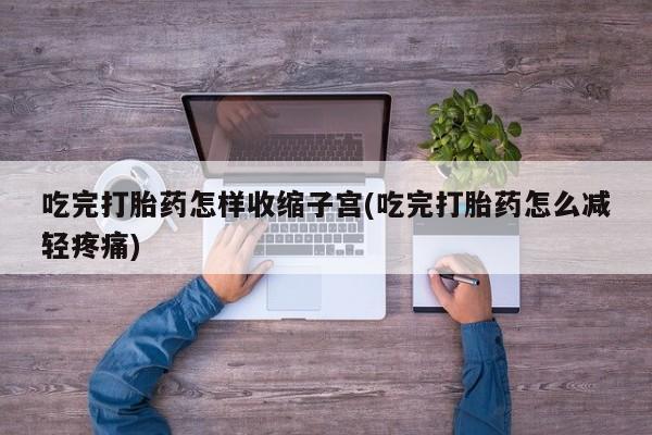 流产药微信吃完打胎药怎样收缩子宫(吃完打胎药怎么减轻疼痛)