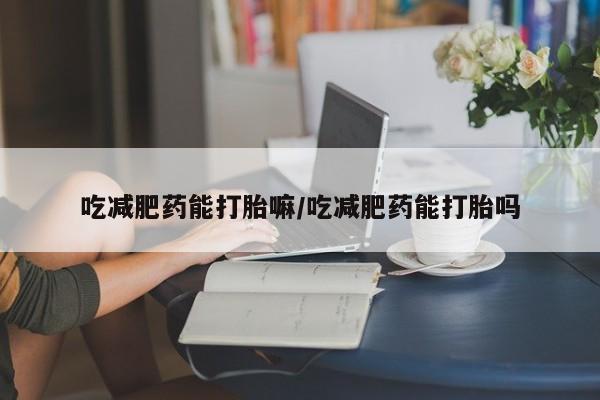 流产药微信吃减肥药能打胎嘛/吃减肥药能打胎吗