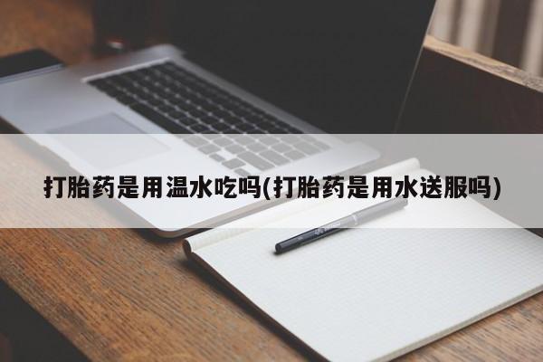 流产药微信打胎药是用温水吃吗(打胎药是用水送服吗)