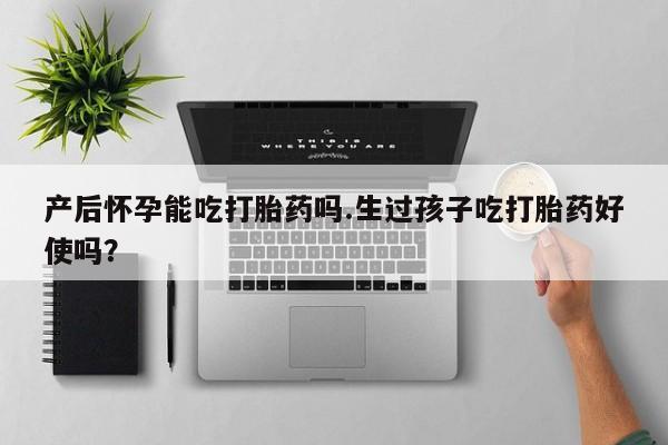 流产药微信产后怀孕能吃打胎药吗.生过孩子吃打胎药好使吗？