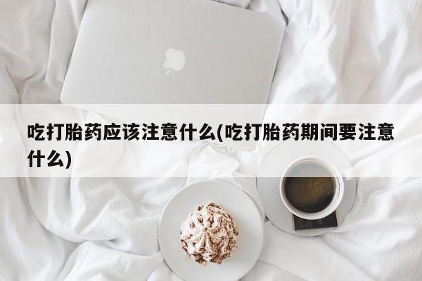 流产药微信吃打胎药应该注意什么(吃打胎药期间要注意什么)
