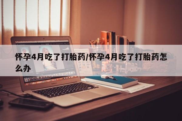 流产药微信怀孕4月吃了打胎药/怀孕4月吃了打胎药怎么办