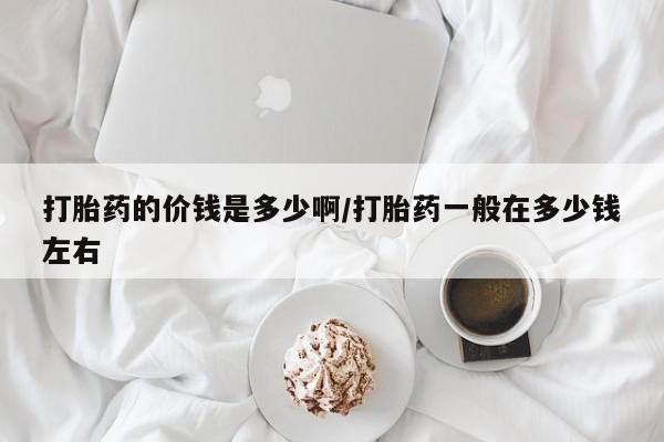 流产药微信打胎药的价钱是多少啊/打胎药一般在多少钱左右