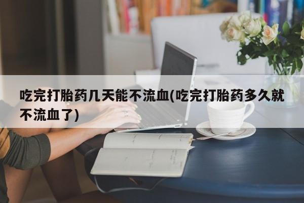 流产药微信吃完打胎药几天能不流血(吃完打胎药多久就不流血了)
