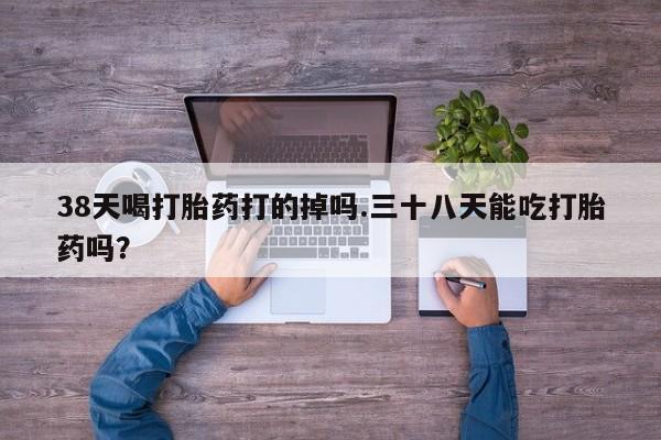 流产药微信38天喝打胎药打的掉吗.三十八天能吃打胎药吗？