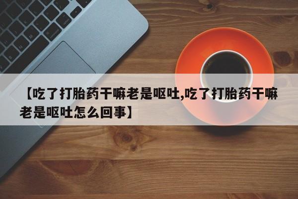 流产药微信【吃了打胎药干嘛老是呕吐,吃了打胎药干嘛老是呕吐怎么回事】
