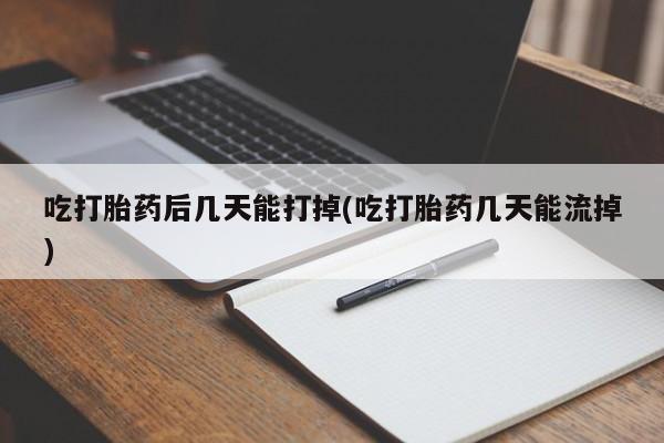 流产药微信吃打胎药后几天能打掉(吃打胎药几天能流掉)