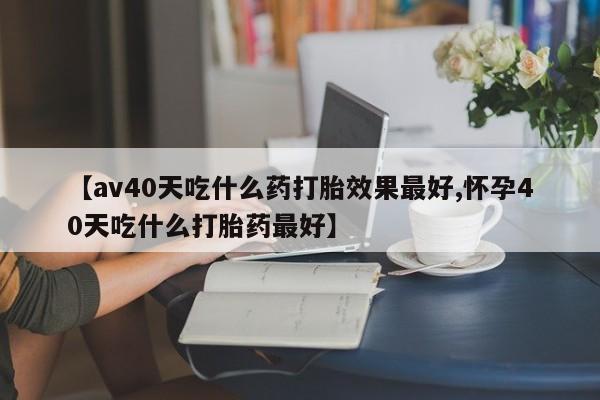 流产药微信【av40天吃什么药打胎效果最好,怀孕40天吃什么打胎药最好】