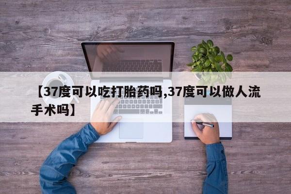 流产药微信【37度可以吃打胎药吗,37度可以做人流手术吗】