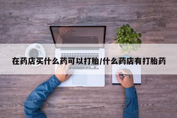 流产药微信在药店买什么药可以打胎/什么药店有打胎药
