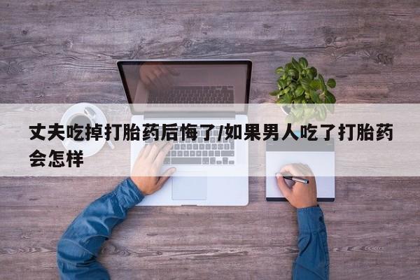 流产药微信丈夫吃掉打胎药后悔了/如果男人吃了打胎药会怎样
