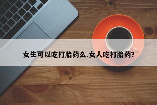 流产药微信女生可以吃打胎药么.女人吃打胎药？