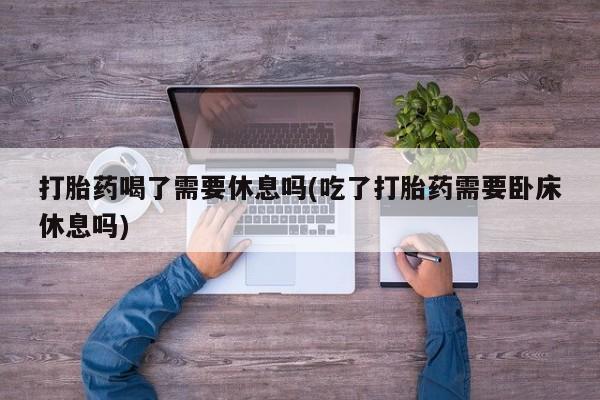 流产药微信打胎药喝了需要休息吗(吃了打胎药需要卧床休息吗)