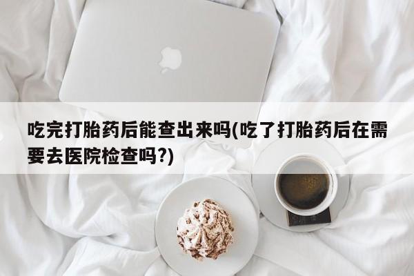 流产药微信吃完打胎药后能查出来吗(吃了打胎药后在需要去医院检查吗?)