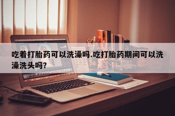 流产药微信吃着打胎药可以洗澡吗.吃打胎药期间可以洗澡洗头吗？