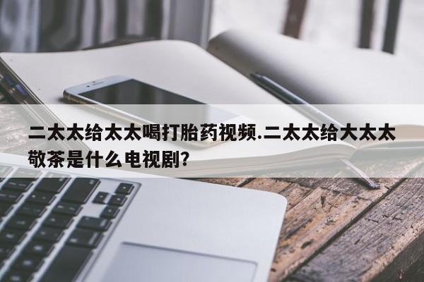 流产药微信二太太给太太喝打胎药视频.二太太给大太太敬茶是什么电视剧？