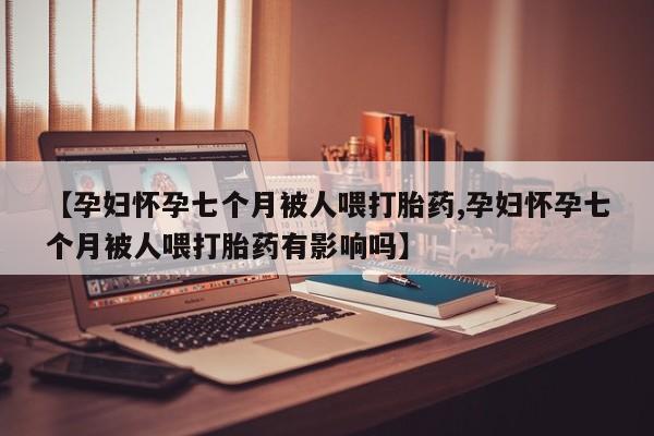 流产药微信【孕妇怀孕七个月被人喂打胎药,孕妇怀孕七个月被人喂打胎药有影响吗】