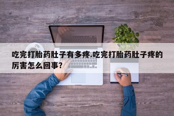 流产药微信吃完打胎药肚子有多疼.吃完打胎药肚子疼的厉害怎么回事？