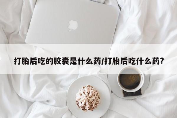 流产药微信打胎后吃的胶囊是什么药/打胎后吃什么药?