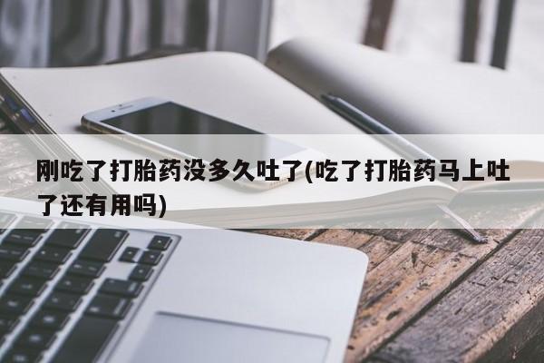 流产药微信刚吃了打胎药没多久吐了(吃了打胎药马上吐了还有用吗)