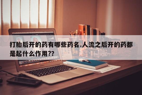 流产药微信打胎后开的药有哪些药名.人流之后开的药都是起什么作用?？
